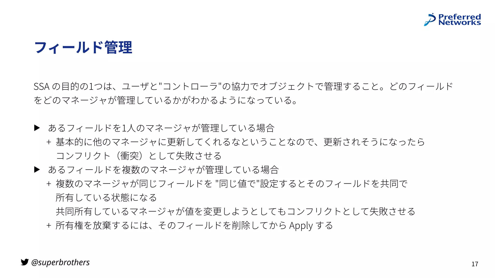 @superbrothers
!
フィールド管理
SSA の⽬的の1つは、ユーザと"コントローラ"の協⼒でオブジェクトで管理すること。どのフィールド
をどのマネージャが管理しているかがわかるようになっている。
▶ あるフィールドを1⼈のマネージャが管理している場合
+ 基本的に他のマネージャに更新してくれるなということなので、更新されそうになったら
 
コンフリクト（衝突）として失敗させる
▶ あるフィールドを複数のマネージャが管理している場合
+ 複数のマネージャが同じフィールドを "同じ値で"設定するとそのフィールドを共同で
 
所有している状態になる
 
共同所有しているマネージャが値を変更しようとしてもコンフリクトとして失敗させる
+ 所有権を放棄するには、そのフィールドを削除してから Apply する
17
 