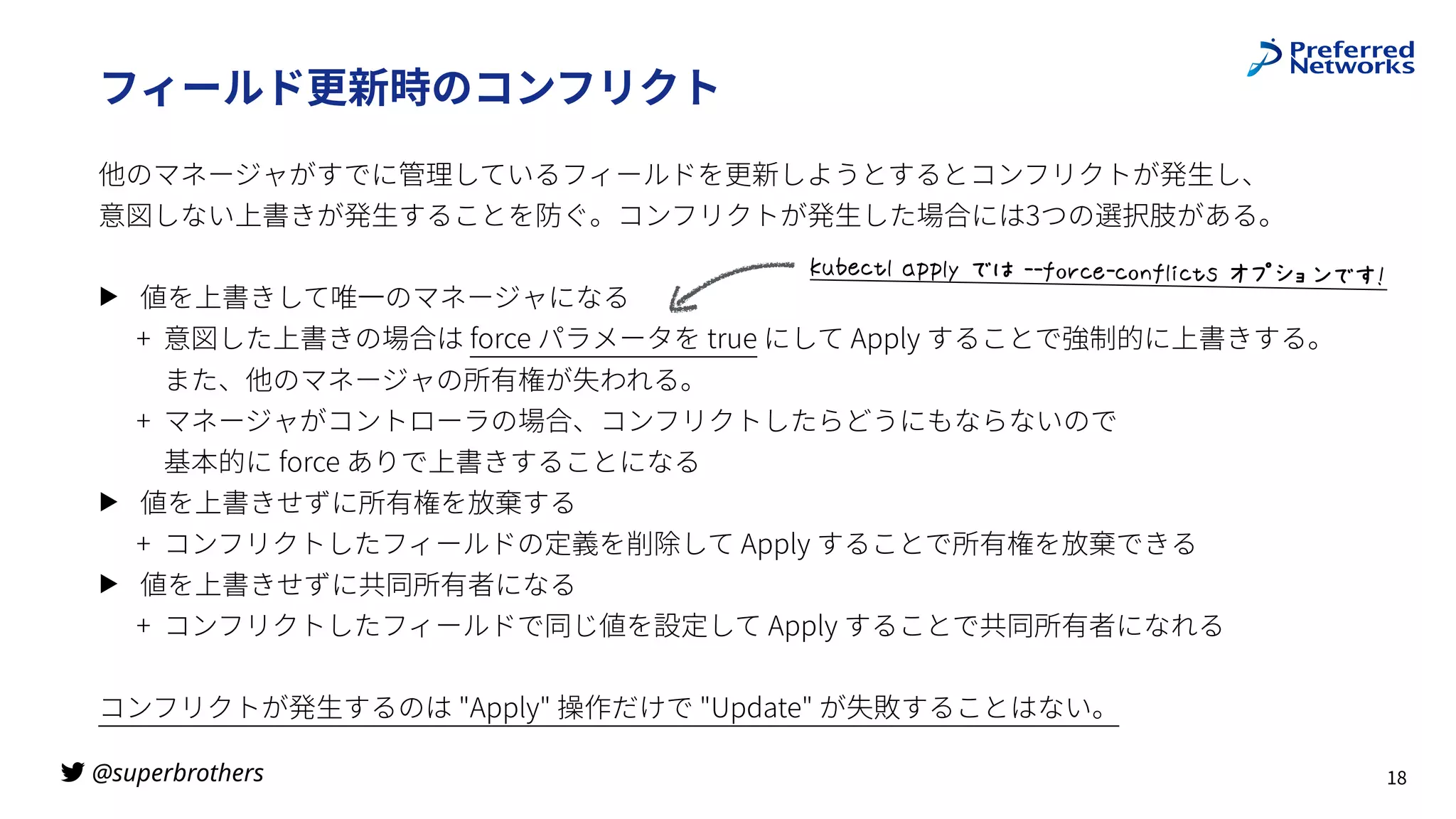 @superbrothers
!
フィールド更新時のコンフリクト
他のマネージャがすでに管理しているフィールドを更新しようとするとコンフリクトが発⽣し、
 
意図しない上書きが発⽣することを防ぐ。コンフリクトが発⽣した場合には3つの選択肢がある。
▶ 値を上書きして唯⼀のマネージャになる
+ 意図した上書きの場合は force パラメータを true にして Apply することで強制的に上書きする。
また、他のマネージャの所有権が失われる。
+ マネージャがコントローラの場合、コンフリクトしたらどうにもならないので
 
基本的に force ありで上書きすることになる
▶ 値を上書きせずに所有権を放棄する
+ コンフリクトしたフィールドの定義を削除して Apply することで所有権を放棄できる
▶ 値を上書きせずに共同所有者になる
+ コンフリクトしたフィールドで同じ値を設定して Apply することで共同所有者になれる
コンフリクトが発⽣するのは "Apply" 操作だけで "Update" が失敗することはない。
18
}()X'+7$*qq7r$4:$••€-t'X•'-&€7,'+Z$^._`a45’
 