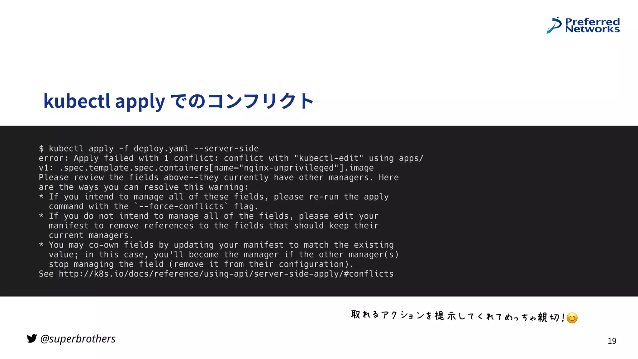 @superbrothers
!
kubectl apply でのコンフリクト
19
$ kubectl apply -f deploy.yaml --server-side


error: Apply failed with 1 conflict: conflict with "kubectl-edit" using apps/
v1: .spec.template.spec.containers[name="nginx-unprivileged"].image


Please review the fields above--they currently have other managers. Here


are the ways you can resolve this warning:


* If you intend to manage all of these fields, please re-run the apply


command with the `--force-conflicts` flag.


* If you do not intend to manage all of the fields, please edit your


manifest to remove references to the fields that should keep their


current managers.


* You may co-own fields by updating your manifest to match the existing


value; in this case, you'll become the manager if the other manager(s)


stop managing the field (remove it from their configuration).


See http://k8s.io/docs/reference/using-api/server-side-apply/#conflicts
“SK‚2_`az”gAIQSI•]–—˜™6😊
 