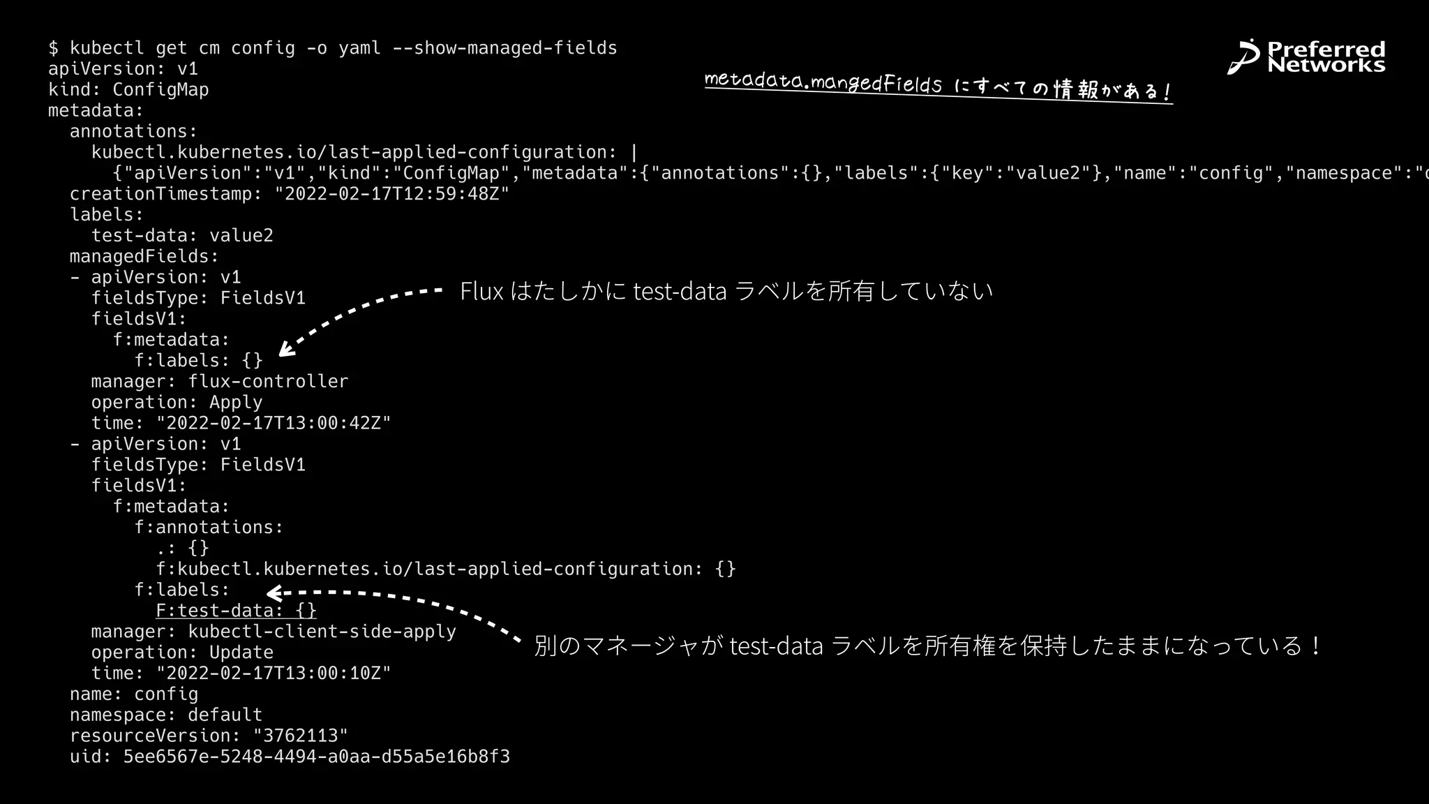 $ kubectl get cm config -o yaml --show-managed-fields


apiVersion: v1


kind: ConfigMap


metadata:


annotations:


kubectl.kubernetes.io/last-applied-configuration: |


{"apiVersion":"v1","kind":"ConfigMap","metadata":{"annotations":{},"labels":{"key":"value2"},"name":"config","namespace":"d
creationTimestamp: "2022-02-17T12:59:48Z"


labels:


test-data: value2


managedFields:


- apiVersion: v1


fieldsType: FieldsV1


fieldsV1:


f:metadata:


f:labels: {}


manager: flux-controller


operation: Apply


time: "2022-02-17T13:00:42Z"


- apiVersion: v1


fieldsType: FieldsV1


fieldsV1:


f:metadata:


f:annotations:


.: {}


f:kubectl.kubernetes.io/last-applied-configuration: {}


f:labels:


F:test-data: {}


manager: kubectl-client-side-apply


operation: Update


time: "2022-02-17T13:00:10Z"


name: config


namespace: default


resourceVersion: "3762113"


uid: 5ee6567e-5248-4494-a0aa-d55a5e16b8f3
Flux はたしかに test-data ラベルを所有していない
別のマネージャが test-data ラベルを所有権を保持したままになっている！
VX+*Y*+*sV*&WXY#,X7YZ$>5šI‡›œ[•K6
 