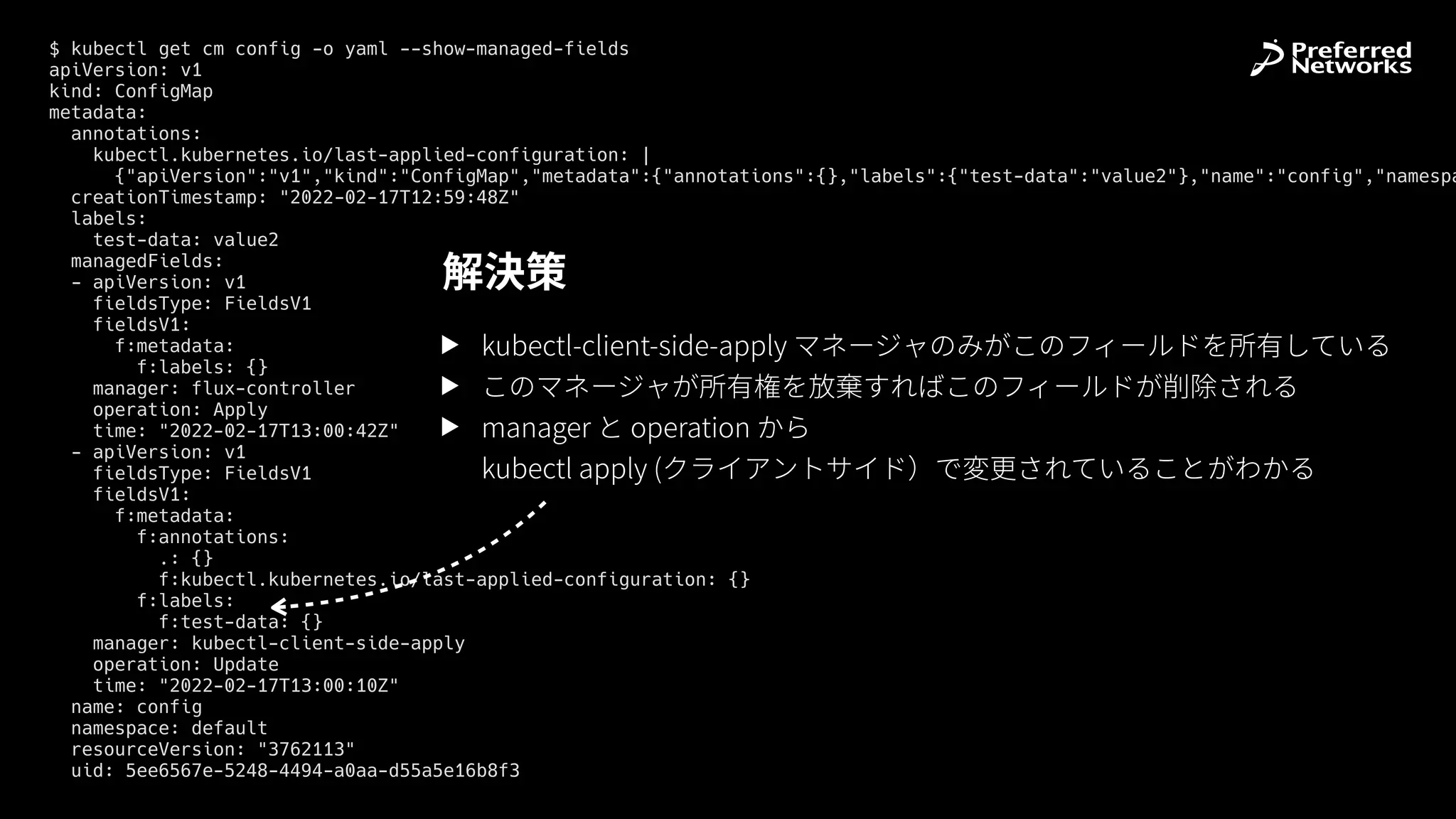 $ kubectl get cm config -o yaml --show-managed-fields


apiVersion: v1


kind: ConfigMap


metadata:


annotations:


kubectl.kubernetes.io/last-applied-configuration: |


{"apiVersion":"v1","kind":"ConfigMap","metadata":{"annotations":{},"labels":{"test-data":"value2"},"name":"config","namespa
creationTimestamp: "2022-02-17T12:59:48Z"


labels:


test-data: value2


managedFields:


- apiVersion: v1


fieldsType: FieldsV1


fieldsV1:


f:metadata:


f:labels: {}


manager: flux-controller


operation: Apply


time: "2022-02-17T13:00:42Z"


- apiVersion: v1


fieldsType: FieldsV1


fieldsV1:


f:metadata:


f:annotations:


.: {}


f:kubectl.kubernetes.io/last-applied-configuration: {}


f:labels:


f:test-data: {}


manager: kubectl-client-side-apply


operation: Update


time: "2022-02-17T13:00:10Z"


name: config


namespace: default


resourceVersion: "3762113"


uid: 5ee6567e-5248-4494-a0aa-d55a5e16b8f3
▶ kubectl-client-side-apply マネージャのみがこのフィールドを所有している
▶ このマネージャが所有権を放棄すればこのフィールドが削除される
▶ manager と operation から
 
kubectl apply (クライアントサイド）で変更されていることがわかる
解決策
 
