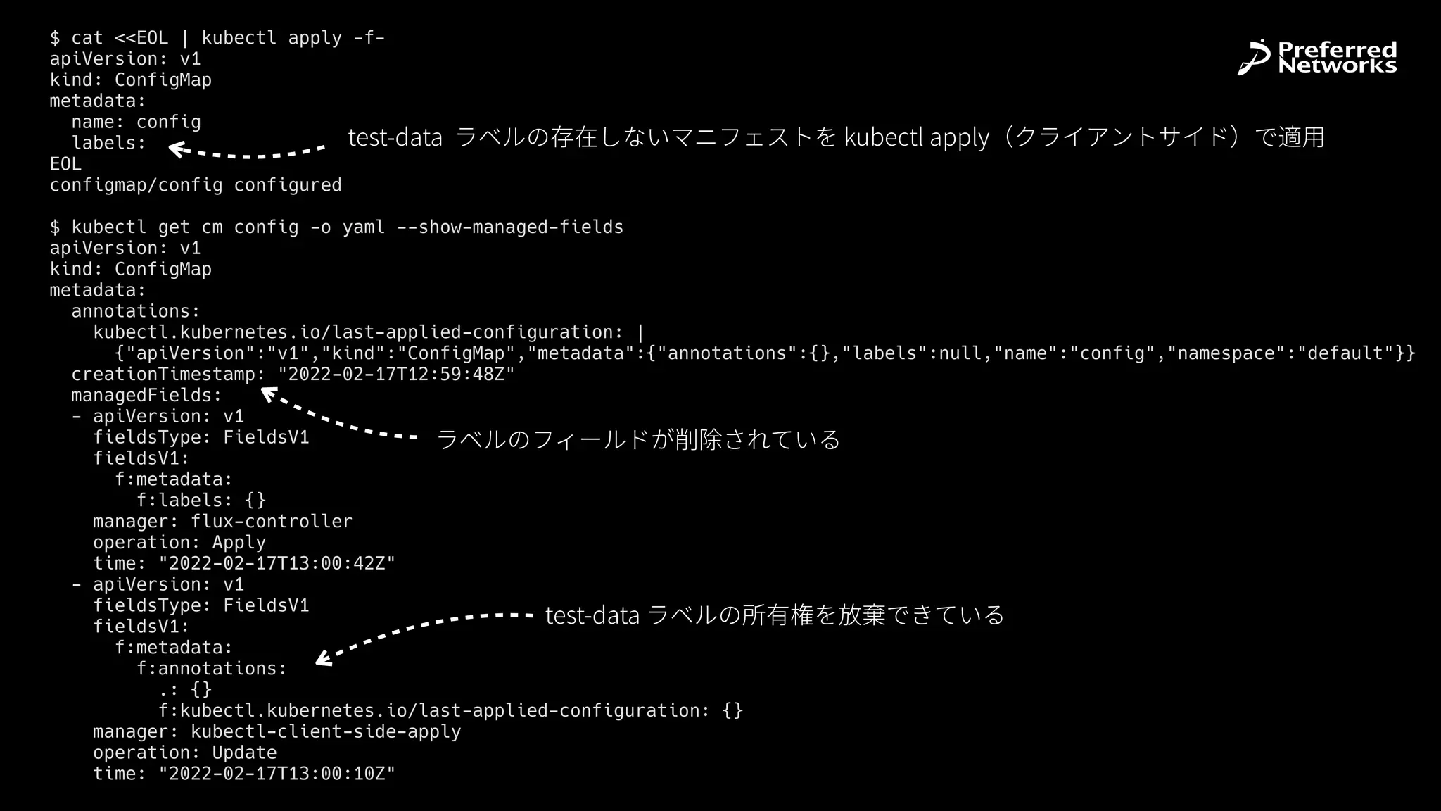 $ cat <<EOL | kubectl apply -f-


apiVersion: v1


kind: ConfigMap


metadata:


name: config


labels:


EOL


configmap/config configured


$ kubectl get cm config -o yaml --show-managed-fields


apiVersion: v1


kind: ConfigMap


metadata:


annotations:


kubectl.kubernetes.io/last-applied-configuration: |


{"apiVersion":"v1","kind":"ConfigMap","metadata":{"annotations":{},"labels":null,"name":"config","namespace":"default"}}


creationTimestamp: "2022-02-17T12:59:48Z"


managedFields:


- apiVersion: v1


fieldsType: FieldsV1


fieldsV1:


f:metadata:


f:labels: {}


manager: flux-controller


operation: Apply


time: "2022-02-17T13:00:42Z"


- apiVersion: v1


fieldsType: FieldsV1


fieldsV1:


f:metadata:


f:annotations:


.: {}


f:kubectl.kubernetes.io/last-applied-configuration: {}


manager: kubectl-client-side-apply


operation: Update


time: "2022-02-17T13:00:10Z"


test-data ラベルの所有権を放棄できている
ラベルのフィールドが削除されている
test-data ラベルの存在しないマニフェストを kubectl apply（クライアントサイド）で適⽤
 