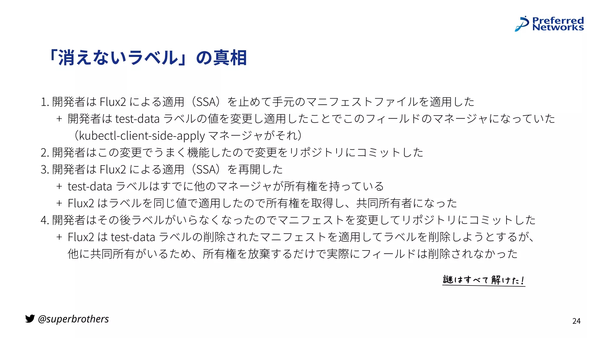 @superbrothers
!
「消えないラベル」の真相
1. 開発者は Flux2 による適⽤（SSA）を⽌めて⼿元のマニフェストファイルを適⽤した
+ 開発者は test-data ラベルの値を変更し適⽤したことでこのフィールドのマネージャになっていた
 
（kubectl-client-side-apply マネージャがそれ）
2. 開発者はこの変更でうまく機能したので変更をリポジトリにコミットした
3. 開発者は Flux2 による適⽤（SSA）を再開した
+ test-data ラベルはすでに他のマネージャが所有権を持っている
+ Flux2 はラベルを同じ値で適⽤したので所有権を取得し、共同所有者になった
4. 開発者はその後ラベルがいらなくなったのでマニフェストを変更してリポジトリにコミットした
+ Flux2 は test-data ラベルの削除されたマニフェストを適⽤してラベルを削除しようとするが、
 
他に共同所有がいるため、所有権を放棄するだけで実際にフィールドは削除されなかった
24
ž:5šIŸ‘B6
 