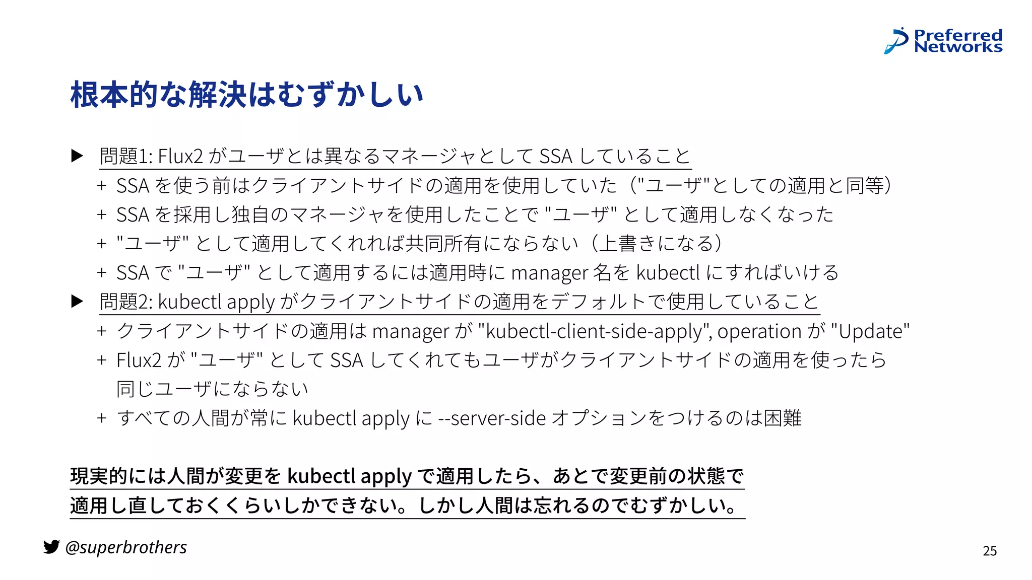 @superbrothers
!
根本的な解決はむずかしい
▶ 問題1: Flux2 がユーザとは異なるマネージャとして SSA していること
+ SSA を使う前はクライアントサイドの適⽤を使⽤していた（"ユーザ"としての適⽤と同等）
+ SSA を採⽤し独⾃のマネージャを使⽤したことで "ユーザ" として適⽤しなくなった
+ "ユーザ" として適⽤してくれれば共同所有にならない（上書きになる）
+ SSA で "ユーザ" として適⽤するには適⽤時に manager 名を kubectl にすればいける
▶ 問題2: kubectl apply がクライアントサイドの適⽤をデフォルトで使⽤していること
+ クライアントサイドの適⽤は manager が "kubectl-client-side-apply", operation が "Update"
+ Flux2 が "ユーザ" として SSA してくれてもユーザがクライアントサイドの適⽤を使ったら
 
同じユーザにならない
+ すべての⼈間が常に kubectl apply に --server-side オプションをつけるのは困難
現実的には⼈間が変更を kubectl apply で適⽤したら、あとで変更前の状態で
 
適⽤し直しておくくらいしかできない。しかし⼈間は忘れるのでむずかしい。
25
 