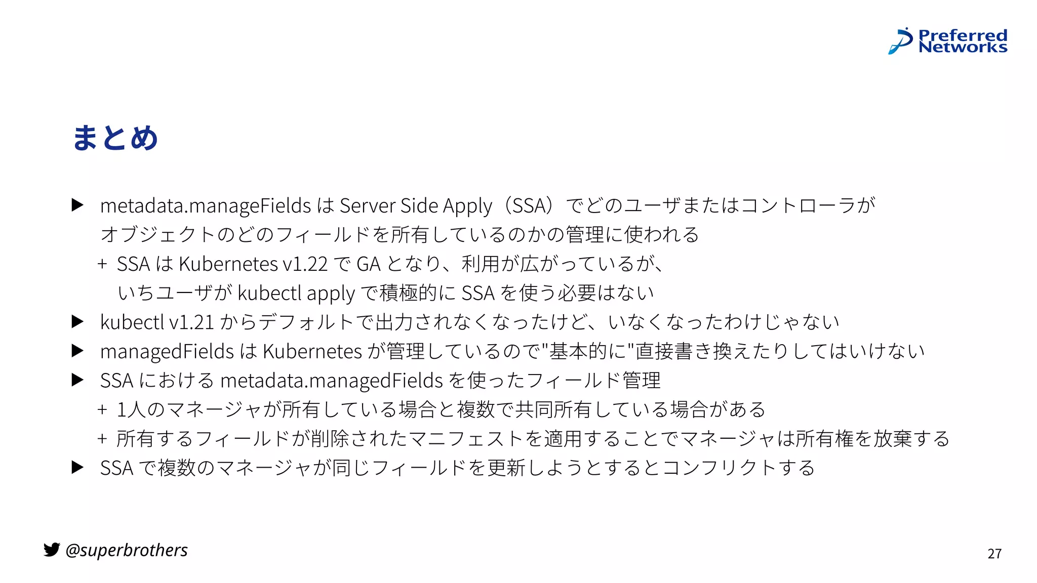 @superbrothers
!
まとめ
▶ metadata.manageFields は Server Side Apply（SSA）でどのユーザまたはコントローラが
 
オブジェクトのどのフィールドを所有しているのかの管理に使われる
+ SSA は Kubernetes v1.22 で GA となり、利⽤が広がっているが、
 
いちユーザが kubectl apply で積極的に SSA を使う必要はない
▶ kubectl v1.21 からデフォルトで出⼒されなくなったけど、いなくなったわけじゃない
▶ managedFields は Kubernetes が管理しているので"基本的に"直接書き換えたりしてはいけない
▶ SSA における metadata.managedFields を使ったフィールド管理
+ 1⼈のマネージャが所有している場合と複数で共同所有している場合がある
+ 所有するフィールドが削除されたマニフェストを適⽤することでマネージャは所有権を放棄する
▶ SSA で複数のマネージャが同じフィールドを更新しようとするとコンフリクトする
27
 