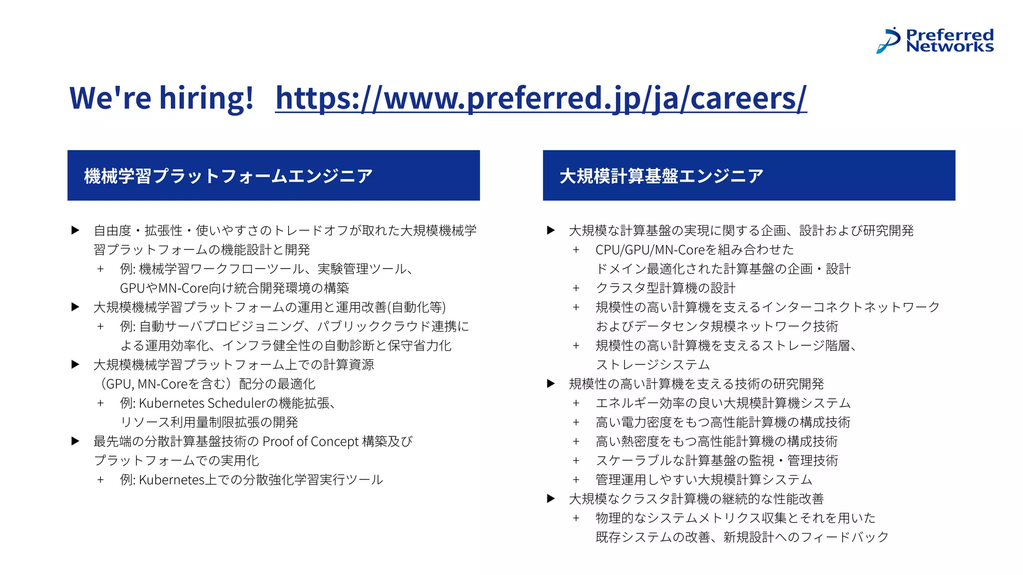 機械学習プラットフォームエンジニア
We're hiring! https://www.preferred.jp/ja/careers/
⼤規模計算基盤エンジニア
▶ ⼤規模な計算基盤の実現に関する企画、設計および研究開発
+ CPU/GPU/MN-Coreを組み合わせた
 
ドメイン最適化された計算基盤の企画・設計
+ クラスタ型計算機の設計
+ 規模性の⾼い計算機を⽀えるインターコネクトネットワーク
およびデータセンタ規模ネットワーク技術
+ 規模性の⾼い計算機を⽀えるストレージ階層、
 
ストレージシステム
▶ 規模性の⾼い計算機を⽀える技術の研究開発
+ エネルギー効率の良い⼤規模計算機システム
+ ⾼い電⼒密度をもつ⾼性能計算機の構成技術
+ ⾼い熱密度をもつ⾼性能計算機の構成技術
+ スケーラブルな計算基盤の監視・管理技術
+ 管理運⽤しやすい⼤規模計算システム
▶ ⼤規模なクラスタ計算機の継続的な性能改善
+ 物理的なシステムメトリクス収集とそれを⽤いた
 
既存システムの改善、新規設計へのフィードバック
▶ ⾃由度・拡張性・使いやすさのトレードオフが取れた⼤規模機械学
習プラットフォームの機能設計と開発
+ 例: 機械学習ワークフローツール、実験管理ツール、
 
GPUやMN-Core向け統合開発環境の構築
▶ ⼤規模機械学習プラットフォームの運⽤と運⽤改善(⾃動化等)
+ 例: ⾃動サーバプロビジョニング、パブリッククラウド連携に
よる運⽤効率化、インフラ健全性の⾃動診断と保守省⼒化
▶ ⼤規模機械学習プラットフォーム上での計算資源
 
（GPU, MN-Coreを含む）配分の最適化
+ 例: Kubernetes Schedulerの機能拡張、
 
リソース利⽤量制限拡張の開発
▶ 最先端の分散計算基盤技術の Proof of Concept 構築及び
 
プラットフォームでの実⽤化
+ 例: Kubernetes上での分散強化学習実⾏ツール
 