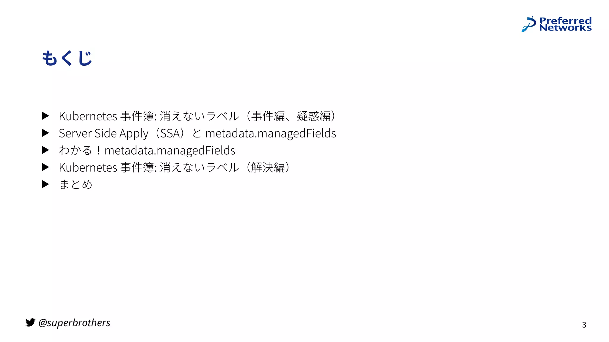 @superbrothers
!
もくじ
▶ Kubernetes 事件簿: 消えないラベル（事件編、疑惑編）
▶ Server Side Apply（SSA）と metadata.managedFields
▶ わかる！metadata.managedFields
▶ Kubernetes 事件簿: 消えないラベル（解決編）
▶ まとめ
3
 
