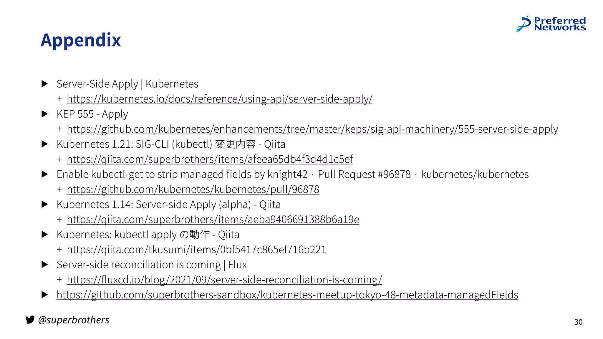 @superbrothers
!
Appendix
▶ Server-Side Apply | Kubernetes
+ https://kubernetes.io/docs/reference/using-api/server-side-apply/
▶ KEP 555 - Apply
+ https://github.com/kubernetes/enhancements/tree/master/keps/sig-api-machinery/555-server-side-apply
▶ Kubernetes 1.21: SIG-CLI (kubectl) 変更内容 - Qiita
+ https://qiita.com/superbrothers/items/afeea65db4f3d4d1c5ef
▶ Enable kubectl-get to strip managed
fi
elds by knight42 · Pull Request #96878 · kubernetes/kubernetes
+ https://github.com/kubernetes/kubernetes/pull/96878
▶ Kubernetes 1.14: Server-side Apply (alpha) - Qiita
+ https://qiita.com/superbrothers/items/aeba9406691388b6a19e
▶ Kubernetes: kubectl apply の動作 - Qiita
+ https://qiita.com/tkusumi/items/0bf5417c865ef716b221
▶ Server-side reconciliation is coming | Flux
+ https://
fl
uxcd.io/blog/2021/09/server-side-reconciliation-is-coming/
▶ https://github.com/superbrothers-sandbox/kubernetes-meetup-tokyo-48-metadata-managedFields
30
 