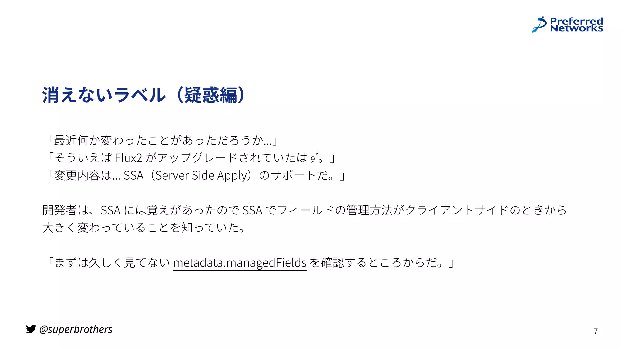 @superbrothers
!
消えないラベル（疑惑編）
「最近何か変わったことがあっただろうか...」
「そういえば Flux2 がアップグレードされていたはず。」
 
「変更内容は... SSA（Server Side Apply）のサポートだ。」
開発者は、SSA には覚えがあったので SSA でフィールドの管理⽅法がクライアントサイドのときから
 
⼤きく変わっていることを知っていた。
「まずは久しく⾒てない metadata.managedFields を確認するところからだ。」
7
 