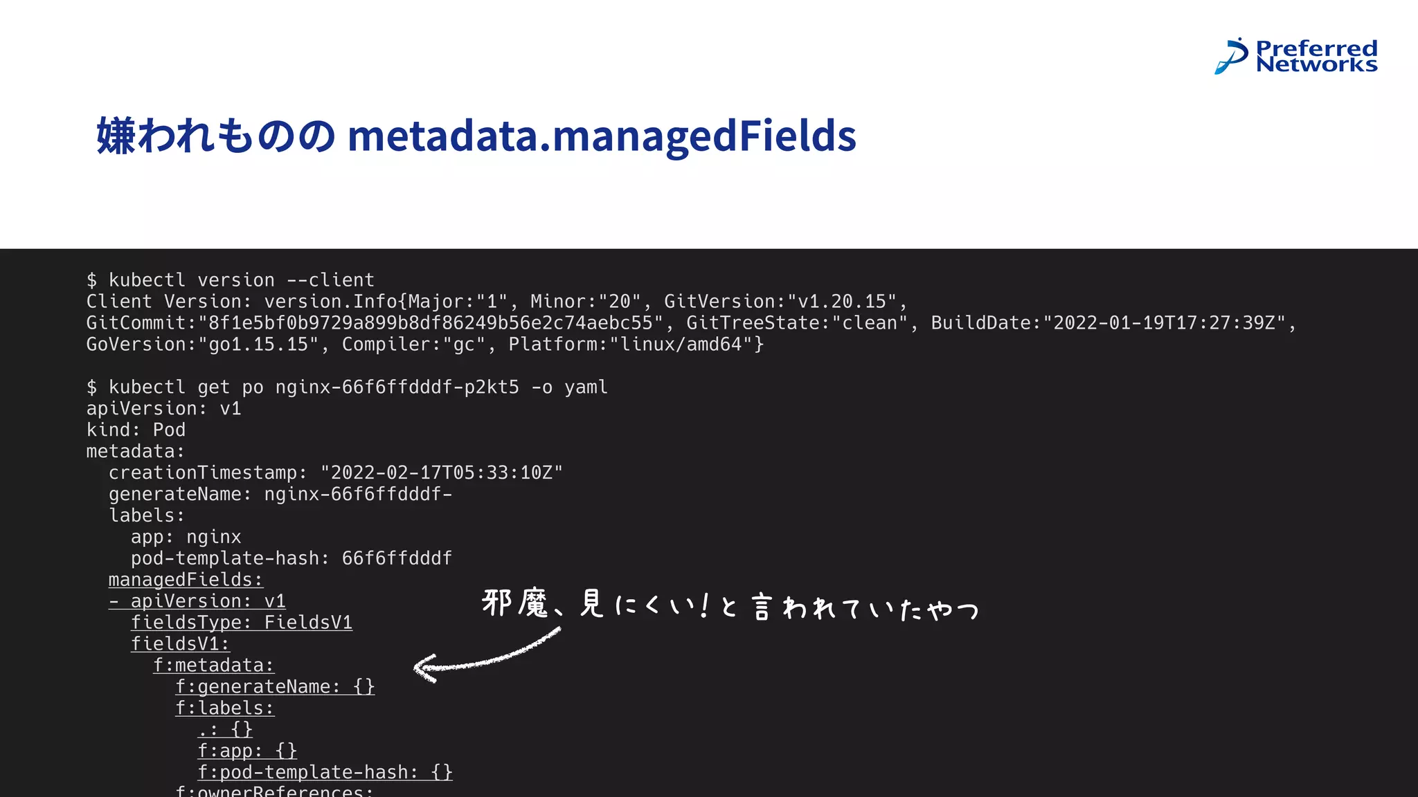 @superbrothers
!
嫌われものの metadata.managedFields
8
$ kubectl version --client


Client Version: version.Info{Major:"1", Minor:"20", GitVersion:"v1.20.15",
GitCommit:"8f1e5bf0b9729a899b8df86249b56e2c74aebc55", GitTreeState:"clean", BuildDate:"2022-01-19T17:27:39Z",
GoVersion:"go1.15.15", Compiler:"gc", Platform:"linux/amd64"}


$ kubectl get po nginx-66f6ffdddf-p2kt5 -o yaml


apiVersion: v1


kind: Pod


metadata:


creationTimestamp: "2022-02-17T05:33:10Z"


generateName: nginx-66f6ffdddf-


labels:


app: nginx


pod-template-hash: 66f6ffdddf


managedFields:


- apiVersion: v1


fieldsType: FieldsV1


fieldsV1:


f:metadata:


f:generateName: {}


f:labels:


.: {}


f:app: {}


f:pod-template-hash: {}




MNOP>QJ6FHRSIJBTU
 