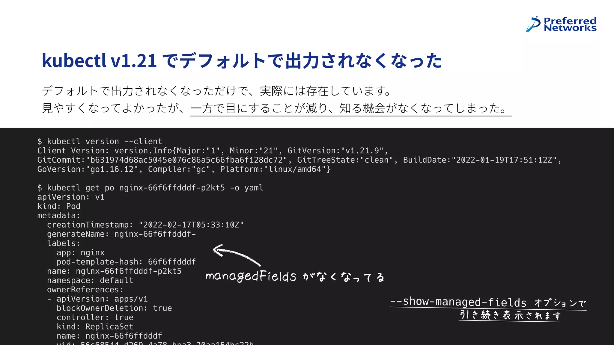 @superbrothers
!
kubectl v1.21 でデフォルトで出⼒されなくなった
9
$ kubectl version --client


Client Version: version.Info{Major:"1", Minor:"21", GitVersion:"v1.21.9",
GitCommit:"b631974d68ac5045e076c86a5c66fba6f128dc72", GitTreeState:"clean", BuildDate:"2022-01-19T17:51:12Z",
GoVersion:"go1.16.12", Compiler:"gc", Platform:"linux/amd64"}


$ kubectl get po nginx-66f6ffdddf-p2kt5 -o yaml


apiVersion: v1


kind: Pod


metadata:


creationTimestamp: "2022-02-17T05:33:10Z"


generateName: nginx-66f6ffdddf-


labels:


app: nginx


pod-template-hash: 66f6ffdddf


name: nginx-66f6ffdddf-p2kt5


namespace: default


ownerReferences:


- apiVersion: apps/v1


blockOwnerDeletion: true


controller: true


kind: ReplicaSet


name: nginx-66f6ffdddf




V*&*WXY#,X7YZ$[Q]IK
デフォルトで出⼒されなくなっただけで、実際には存在しています。
 
⾒やすくなってよかったが、⼀⽅で⽬にすることが減り、知る機会がなくなってしまった。
--show-managed-fields ^._`a4b
$$$$$$$$$$$cdedfghSi5
 