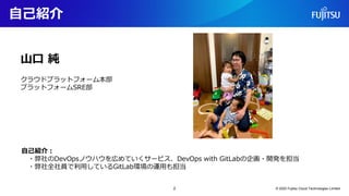 自己紹介
2 © 2022 Fujitsu Cloud Technologies Limited
自己紹介：
・弊社のDevOpsノウハウを広めていくサービス、DevOps with GitLabの企画・開発を担当
・弊社全社員で利用しているGitLab環境の運用も担当
山口 純
クラウドプラットフォーム本部
プラットフォームSRE部
 