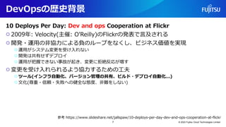 DevOpsの歴史背景
10 Deploys Per Day: Dev and ops Cooperation at Flickr
○2009年: Velocity(主催: O’Reilly)のFlickrの発表で言及される
○開発・運用の非協力による負のループをなくし、ビジネス価値を実現
○運用がシステム変更を受け入れない
○開発は共有せずデプロイ
○運用が把握できない事故が起き、変更に拒絶反応が増す
○変更を受け入れられるよう協力するための工夫
○ツール(インフラ自動化、バージョン管理の共有、ビルド・デプロイ自動化...)
○文化(尊重・信頼・失敗への健全な態度、非難をしない)
© 2022 Fujitsu Cloud Technologies Limited
7
参考 https://www.slideshare.net/jallspaw/10-deploys-per-day-dev-and-ops-cooperation-at-flickr
 