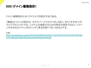 confidential
©Showcase Gig
16
DDD (ドメイン駆動設計) 
ドメイン駆動設計とはソフトウェアの設計手法である。
「複雑なドメインの設計は、モデルベースで行うべき」であり、また「大半のソフト
ウェアプロジェクトでは、システムを実装するための特定の技術ではなく、ドメイ
ンそのものとドメインのロジックに焦点を置くべき」であるとする。
出典:
https://ja.wikipedia.org/wiki/%E3%83%89%E3%83%A1%E3%82%A4%E3%83%B3%E9
%A7%86%E5%8B%95%E8%A8%AD%E8%A8%88
 