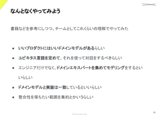 confidential
©Showcase Gig
18
なんとなくやってみよう 
書籍などを参考にしつつ、チームとしてこれくらいの理解でやってみた
● いいプロダクトにはいいドメインモデルがあるらしい
● ユビキタス言語を定めて、それを使って対話をするべきらしい
● エンジニアだけでなく、ドメインエキスパートを集めてモデリングをするとい
いらしい
● ドメインモデルと実装は一致しているといいらしい
● 整合性を保ちたい範囲を集約とかいうらしい
 