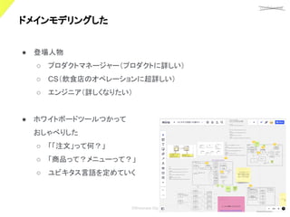 confidential
©Showcase Gig
19
ドメインモデリングした 
● 登場人物
○ プロダクトマネージャー（プロダクトに詳しい）
○ CS（飲食店のオペレーションに超詳しい）
○ エンジニア（詳しくなりたい）
● ホワイトボードツールつかって
おしゃべりした
○ 「「注文」って何？」
○ 「商品って？メニューって？」
○ ユビキタス言語を定めていく
 