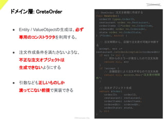 confidential
©Showcase Gig
26
ドメイン層: CreteOrder  // NewOrder 注文を新規に作成する
func NewOrder(
orderID types.OrderID,
restaurant order_vo.Restaurant,
orderItems []*order_vo.OrderItem,
orderedAt order_vo.OrderedAt,
state order_vo.OrderState,
) (*Order, error) {
// 注文時間から、店舗で注文受付可能か判断す
る
accept, err :=
restaurant.IsOrderAcceptable(orderedAt)
if err != nil {
// 何からのエラーが発生したので注文失敗
return nil, err
}
if !accept {
// 店舗設定により注文不可なので注文失敗
return nil, errors.New("注文受付時間
外")
}
// 注文オブジェクト生成
return &Order{
orderID: orderID,
restaurant: restaurant,
orderItems: orderItems,
orderedAt: orderedAt,
orderState: state,
}, nil
}
● Entity / ValueObjectの生成は、必ず
専用のコンストラクタを利用する。
● 注文作成条件を満たさないような、
不正な注文オブジェクトは
生成できないようにする
● 引数なども正しいものしか
渡ってこない前提で実装できる
 
