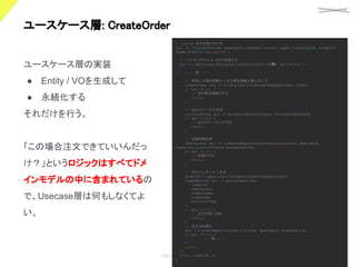 confidential
©Showcase Gig
27
ユースケース層: CreateOrder 
ユースケース層の実装
● Entity / VOを生成して
● 永続化する
それだけを行う。
「この場合注文できていいんだっ
け？」というロジックはすべてドメ
インモデルの中に含まれているの
で、Usecase層は何もしなくてよ
い。
// Create 注文を受け付ける
func (o *CreateUseCase
) Create(ctx context.Context, input CreateInput
) (orderId
types.OrderID, err error) {
// DBトランザクション内で処理する
err = o.dbClients.WritableClient.
RunInWriteTx
(略) (err error) {
// ~~~~ 略 ~~~~
// 取得した商品情報から注文商品情報を組み立てる
orderItems
, err := vo.NewOrderItems
(orderRequestItems
, items)
if err != nil {
// 注文商品情報が不正
return
}
// 注文ステータス作成
initialState
, err := vo.NewOrderState
(input.InitialOrderState)
if err != nil {
// 注文ステータスが不正
return
}
// 店舗情報取得
restaurant
, err := o.masterRepository.
GetRestaurant
(ctx, queryable,
types.RestaurantID
(input.RestaurantId))
if err != nil {
// 店舗が不正
return
}
// 注文エンティティ生成
orderId = types.OrderID(numberingService.
Generate())
orderEntity
, err := entity.NewOrder(
orderId
,
restaurant
,
orderItems
,
orderedAt,
initialState
,
)
if err != nil {
// 注文作成に失敗
return
}
// 注文を永続化
err = o.orderRepository.
Persist(ctx, queryable, orderEntity)
if err != nil {
// ~~~~ 略 ~~~~
}
return
})
return orderId, nil
}
 