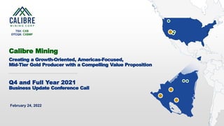 1 CALIBRE MINING CORP | TSX:CXB
February 24, 2022
Calibre Mining
Creating a Growth-Oriented, Americas-Focused,
Mid-Tier Gold Producer with a Compelling Value Proposition
TSX: CXB
OTCQX: CXBMF
Q4 and Full Year 2021
Business Update Conference Call
 