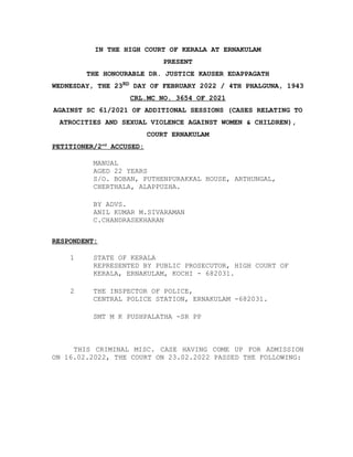 IN THE HIGH COURT OF KERALA AT ERNAKULAM
PRESENT
THE HONOURABLE DR. JUSTICE KAUSER EDAPPAGATH
WEDNESDAY, THE 23RD DAY OF FEBRUARY 2022 / 4TH PHALGUNA, 1943
CRL.MC NO. 3654 OF 2021
AGAINST SC 61/2021 OF ADDITIONAL SESSIONS (CASES RELATING TO
ATROCITIES AND SEXUAL VIOLENCE AGAINST WOMEN & CHILDREN),
COURT ERNAKULAM
PETITIONER/2nd
ACCUSED:
MANUAL
AGED 22 YEARS
S/O. BOBAN, PUTHENPURAKKAL HOUSE, ARTHUNGAL,
CHERTHALA, ALAPPUZHA.
BY ADVS.
ANIL KUMAR M.SIVARAMAN
C.CHANDRASEKHARAN
RESPONDENT:
1 STATE OF KERALA
REPRESENTED BY PUBLIC PROSECUTOR, HIGH COURT OF
KERALA, ERNAKULAM, KOCHI - 682031.
2 THE INSPECTOR OF POLICE,
CENTRAL POLICE STATION, ERNAKULAM -682031.
SMT M K PUSHPALATHA -SR PP
THIS CRIMINAL MISC. CASE HAVING COME UP FOR ADMISSION
ON 16.02.2022, THE COURT ON 23.02.2022 PASSED THE FOLLOWING:
 