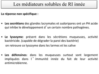 La réponse non spécifique :
• Les secrétions des glandes lacrymales et sudoripares ont un PH acide
qui inhibe le développement d un certain nombre pathogènes.
• Le lysozyme: présent dans les sécrétions muqueuses, activité
bactéricide. (capable de dégrader la paroi des bactérie)
on retrouve ce lysozyme dans les larmes et les salive
• Les défensines: dans les muqueuses surtout sont largement
impliquées dans l immunité innée du fait de leur activité
antimicrobienne.
Les médiateurs solubles de RI innée
 