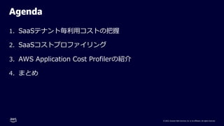 © 2022, Amazon Web Services, Inc. or its affiliates. All rights reserved.
Agenda
1. SaaSテナント毎利⽤コストの把握
2. SaaSコストプロファイリング
3. AWS Application Cost Profilerの紹介
4. まとめ
 