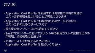 © 2022, Amazon Web Services, Inc. or its affiliates. All rights reserved.
まとめ
• Application Cost Profilerを利⽤すればお客様の環境に最適な
コスト分析戦略を⾒つけることが可能になります
• Application Cost Profilerは会計のためのツールではなく、
コスト分析のためのサービスです
• 優先度の⾼いリソースから始めてください
• SaaSプロバイダーにおいてテナント毎の利⽤コストの把握はビジネ
ス戦略、技術戦略に必須です
• 簡単にコストを把握するために是⾮
Application Cost Profilerをお試しください
 