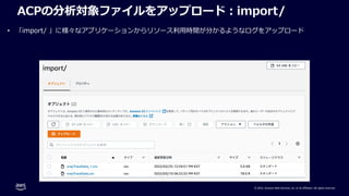 © 2022, Amazon Web Services, Inc. or its affiliates. All rights reserved.
ACPの分析対象ファイルをアップロード︓import/
• 「import/ 」に様々なアプリケーションからリソース利⽤時間が分かるようなログをアップロード
 