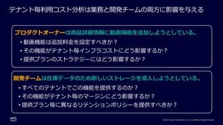 © 2022, Amazon Web Services, Inc. or its affiliates. All rights reserved.
テナント毎利⽤コスト分析は業務と開発チームの両⽅に影響を与える
プロダクトオーナーは商品詳細情報に動画機能を追加しようとしている。
• 動画機能は追加料⾦を設定すべきか︖
• その機能がテナント毎インフラコストにどう影響するか︖
• 提供プランのストラテジーにはどう影響するか︖
開発チームは在庫データのため新しいストレージを導⼊しようとしている。
• すべてのテナントでこの機能を提供するのか︖
• その機能がテナント毎のマージンにどう影響するか︖
• 提供プラン毎に異なるリテンションポリシーを提供すべきか︖
 