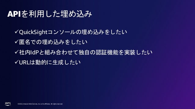 © 2022, Amazon Web Services, Inc. or its affiliates. All rights reserved.
APIを利用した埋め込み
üQuickSightコンソールの埋め込みをしたい
ü匿名での埋め込みをしたい
ü社内IdPと組み合わせて独自の認証機能を実装したい
üURLは動的に生成したい
 