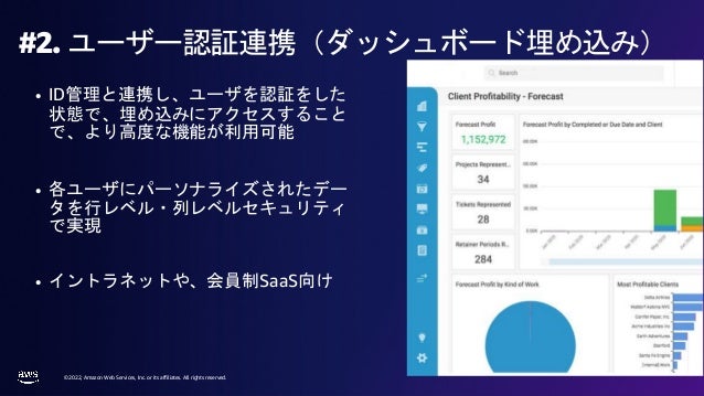 © 2022, Amazon Web Services, Inc. or its affiliates. All rights reserved.
#2. ユーザー認証連携（ダッシュボード埋め込み）
• ID管理と連携し、ユーザを認証をした
状態で、埋め込みにアクセスすること
で、より高度な機能が利用可能
• 各ユーザにパーソナライズされたデー
タを行レベル・列レベルセキュリティ
で実現
• イントラネットや、会員制SaaS向け
 