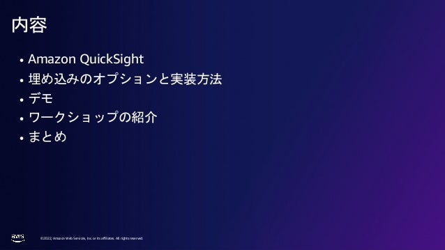 © 2022, Amazon Web Services, Inc. or its affiliates. All rights reserved.
内容
• Amazon QuickSight
• 埋め込みのオプションと実装方法
• デモ
• ワークショップの紹介
• まとめ
 