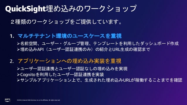 © 2022, Amazon Web Services, Inc. or its affiliates. All rights reserved.
QuickSight埋め込みのワークショップ
1. マルチテナント環境のユースケースを重視
Ø名前空間、ユーザー・グループ管理、テンプレートを利用したダッシュボード作成
Ø埋め込みAPI（ユーザー認証連携のみ）の紹介とURL生成の確認まで
2. アプリケーションへの埋め込み実装を重視
Øユーザー認証連携とユーザー認証なしの埋め込みを実現
ØCognitoを利用したユーザー認証連携を実装
Øサンプルアプリケーション上で、生成された埋め込みURLが稼働することまでを確認
２種類のワークショップをご提供しています。
 