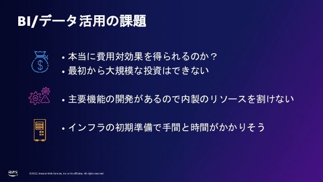 © 2022, Amazon Web Services, Inc. or its affiliates. All rights reserved.
• 本当に費用対効果を得られるのか？
• 最初から大規模な投資はできない
• 主要機能の開発があるので内製のリソースを割けない
• インフラの初期準備で手間と時間がかかりそう
BI/データ活用の課題
 