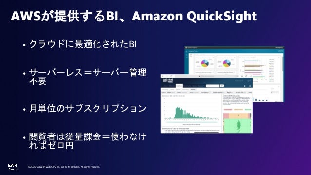 © 2022, Amazon Web Services, Inc. or its affiliates. All rights reserved.
• クラウドに最適化されたBI
• サーバーレス＝サーバー管理
不要
• 月単位のサブスクリプション
• 閲覧者は従量課金＝使わなけ
ればゼロ円
AWSが提供するBI、Amazon QuickSight
 