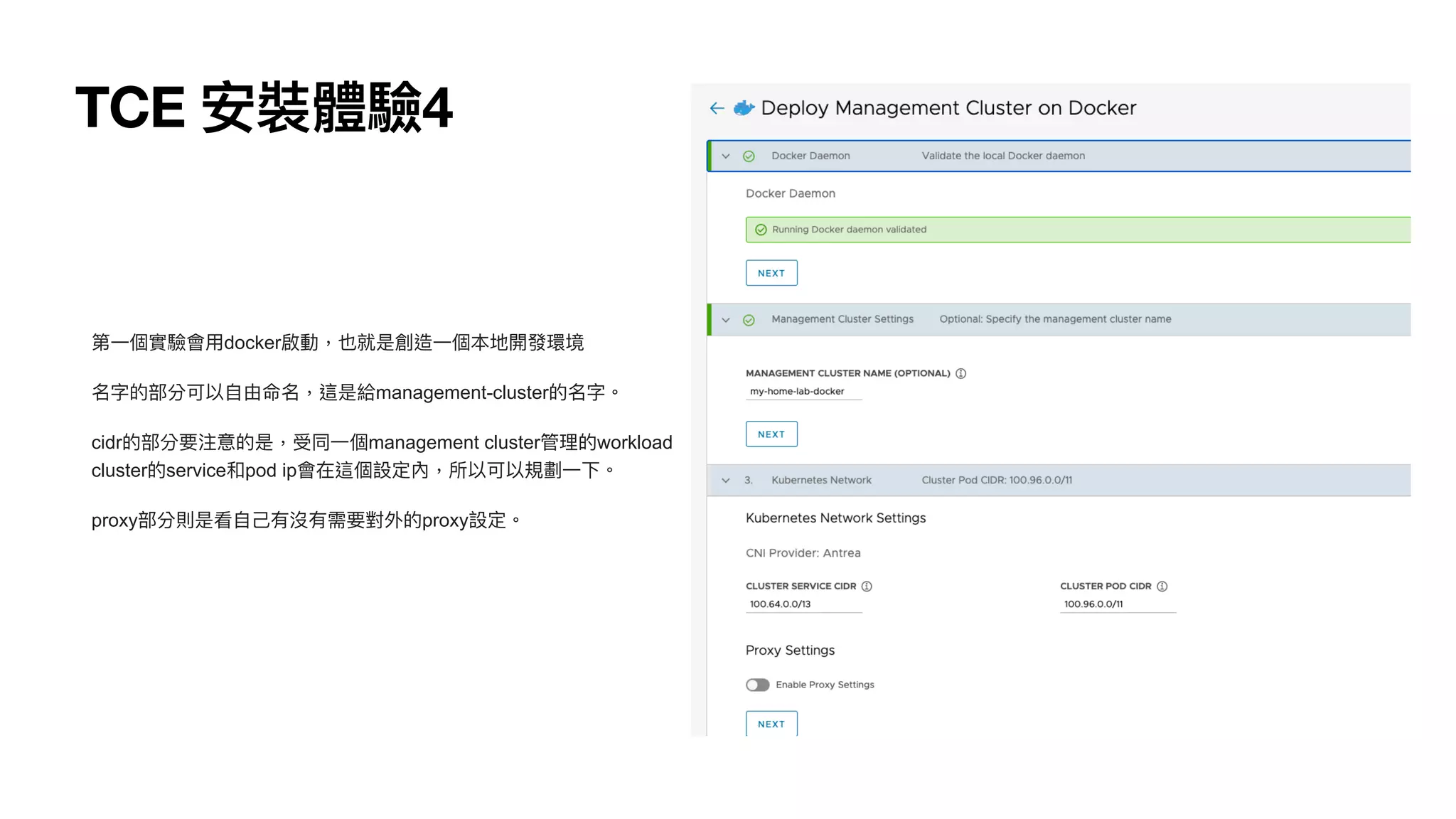 TCE 安裝體驗4
第⼀個實驗會⽤docker啟動，也就是創造⼀個本地開發環境


名字的部分可以⾃由命名，這是給management-cluster的名字。


cidr的部分要注意的是，受同⼀個management cluster管理的workload
cluster的service和pod ip會在這個設定內，所以可以規劃⼀下。


proxy部分則是看⾃⼰有沒有需要對外的proxy設定。
 
