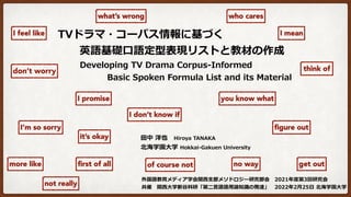 TVドラマ・コーパス情報に基づく
  英語基礎⼝語定型表現リストと教材の作成
Developing TV Drama Corpus-Informed
   Basic Spoken Formula List and its Material
⽥中 洋也 Hiroya TANAKA
北海学園⼤学 Hokkai-Gakuen University
外国語教育メディア学会関⻄⽀部メソドロジー研究部会 2021年度第3回研究会
共催 関⻄⼤学新⾕科研「第⼆⾔語語⽤論知識の発達」 2022年2⽉25⽇ 北海学園⼤学
I mean
get out
don’t worry
you know what
think of
it’s okay
no way
I’m so sorry
I feel like
what’s wrong
not really
figure out
I promise
I don’t know if
more like
who cares
first of all of course not
 