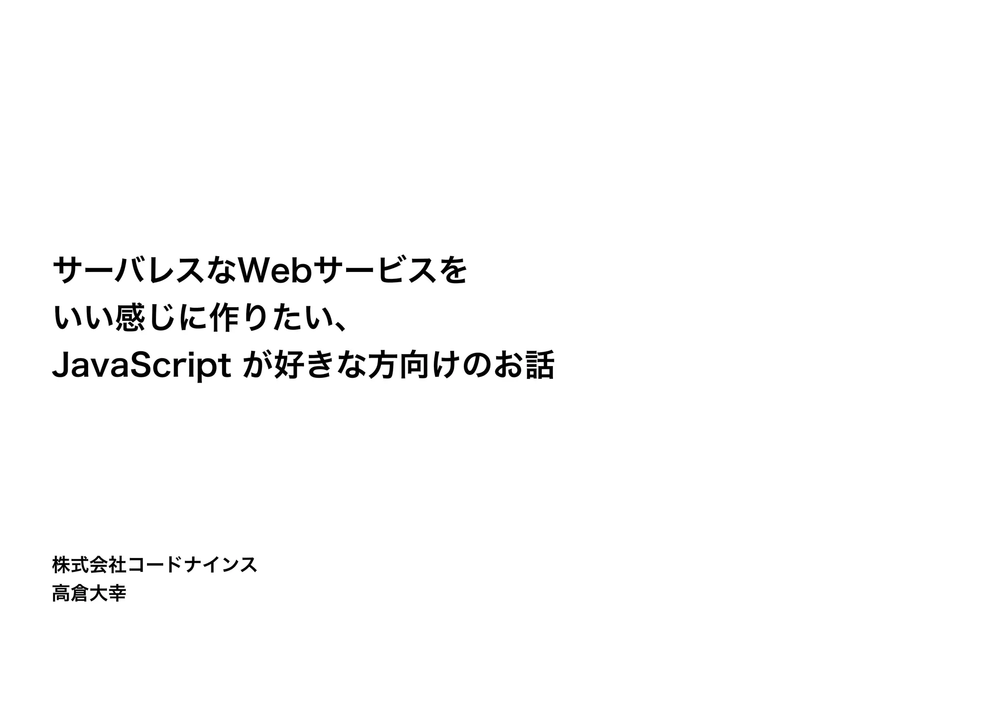 株式会社コードナインス
高倉大幸
サーバレスなWebサービスを
いい感じに作りたい、
JavaScript が好きな方向けのお話
 