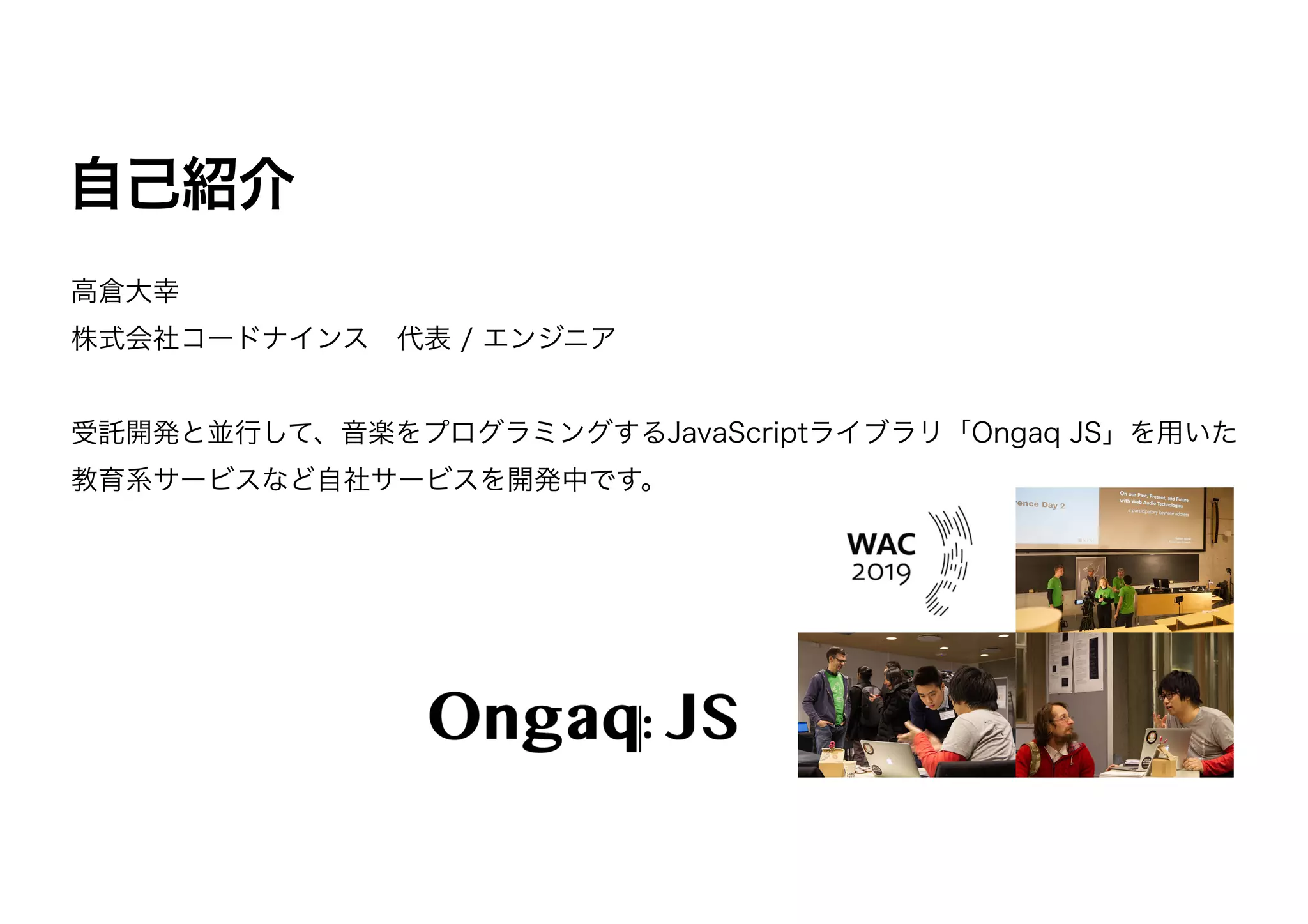 高倉大幸
株式会社コードナインス 代表 / エンジニア
受託開発と並行して、音楽をプログラミングするJavaScriptライブラリ「Ongaq JS」を用いた
教育系サービスなど自社サービスを開発中です。
自己紹介
 