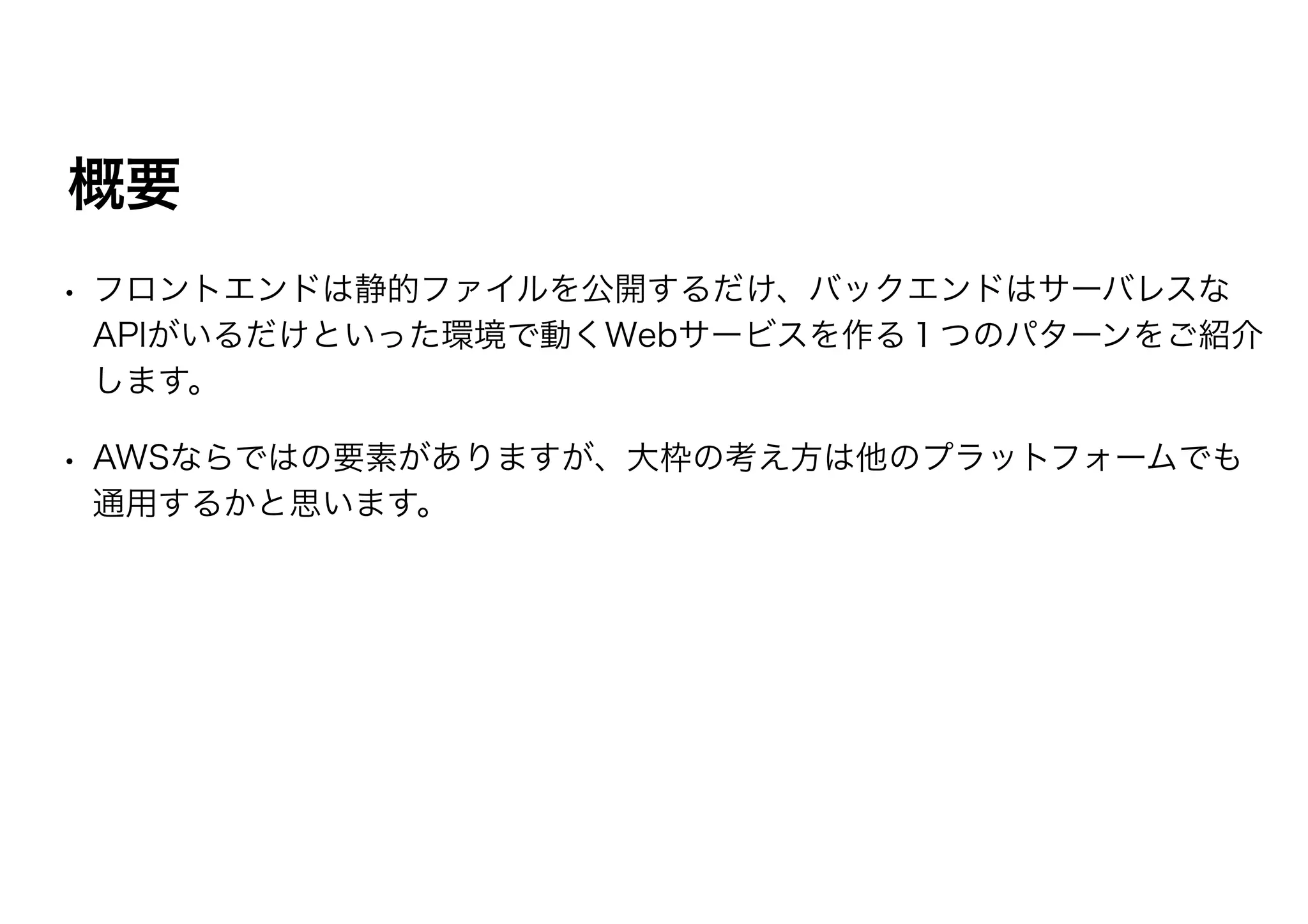 概要
• フロントエンドは静的ファイルを公開するだけ、バックエンドはサーバレスな
APIがいるだけといった環境で動くWebサービスを作る１つのパターンをご紹介
します。
• AWSならではの要素がありますが、大枠の考え方は他のプラットフォームでも
通用するかと思います。
 