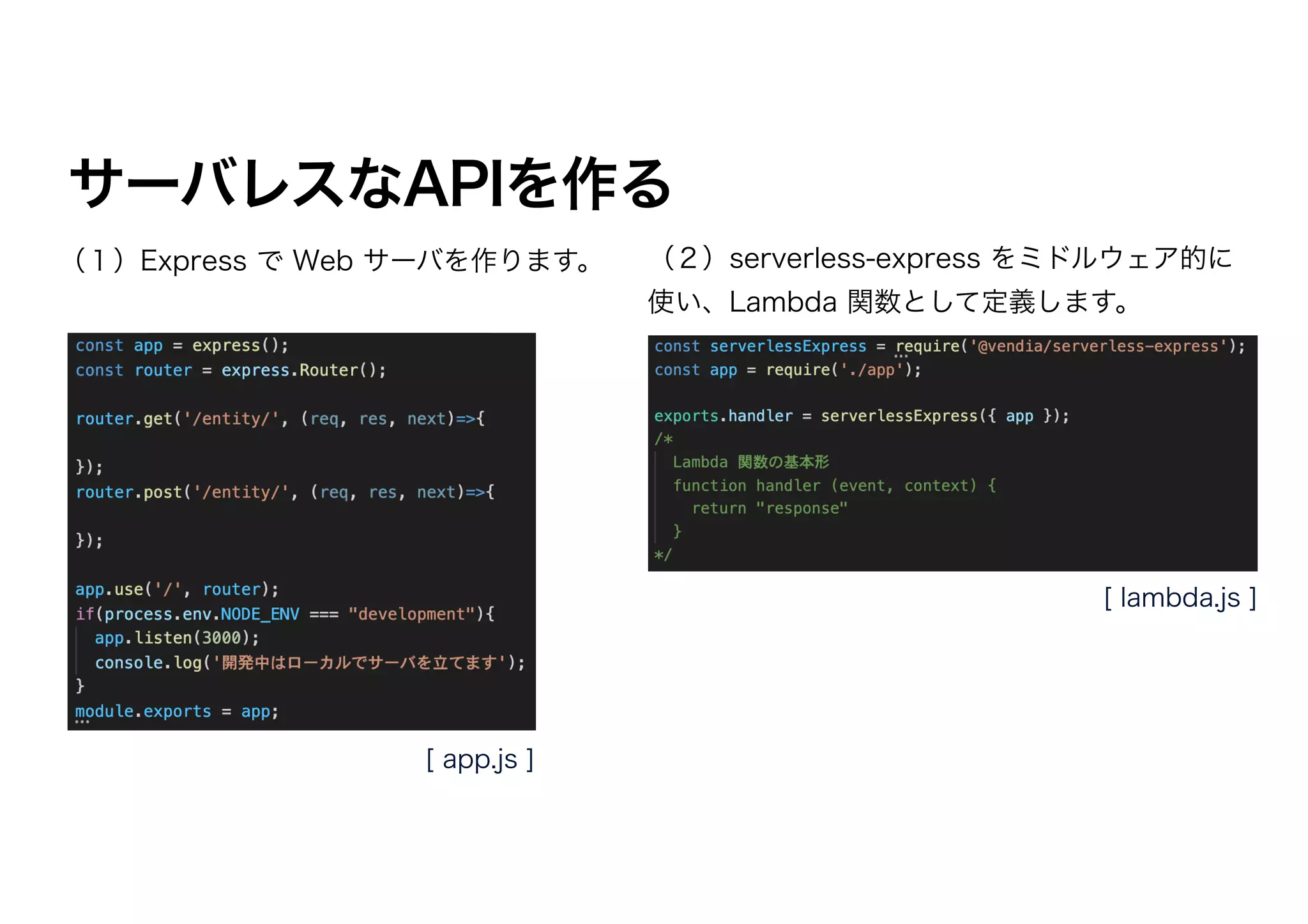 サーバレスなAPIを作る
（１）Express で Web サーバを作ります。 （２）serverless-express をミドルウェア的に
使い、Lambda 関数として定義します。
[ app.js ]
[ lambda.js ]
 