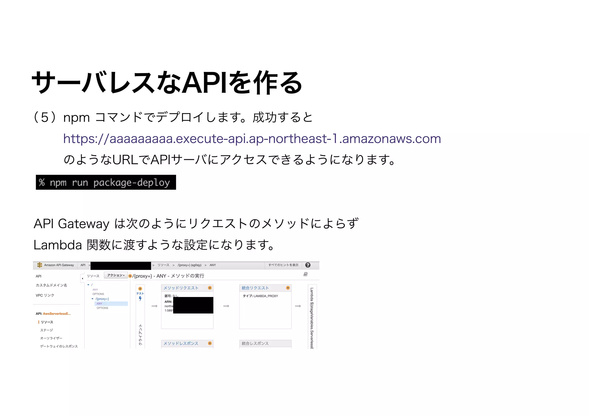 サーバレスなAPIを作る
（５）npm コマンドでデプロイします。成功すると
https://aaaaaaaaa.execute-api.ap-northeast-1.amazonaws.com
  のようなURLでAPIサーバにアクセスできるようになります。
API Gateway は次のようにリクエストのメソッドによらず
Lambda 関数に渡すような設定になります。
 