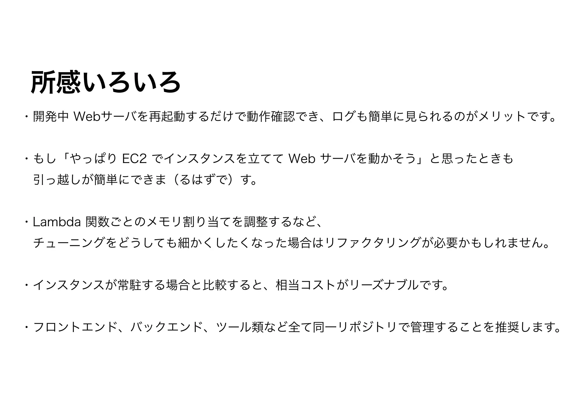 所感いろいろ
・開発中 Webサーバを再起動するだけで動作確認でき、ログも簡単に見られるのがメリットです。
・もし「やっぱり EC2 でインスタンスを立てて Web サーバを動かそう」と思ったときも
 引っ越しが簡単にできま（るはずで）す。
・Lambda 関数ごとのメモリ割り当てを調整するなど、
 チューニングをどうしても細かくしたくなった場合はリファクタリングが必要かもしれません。
・インスタンスが常駐する場合と比較すると、相当コストがリーズナブルです。
・フロントエンド、バックエンド、ツール類など全て同一リポジトリで管理することを推奨します。
 