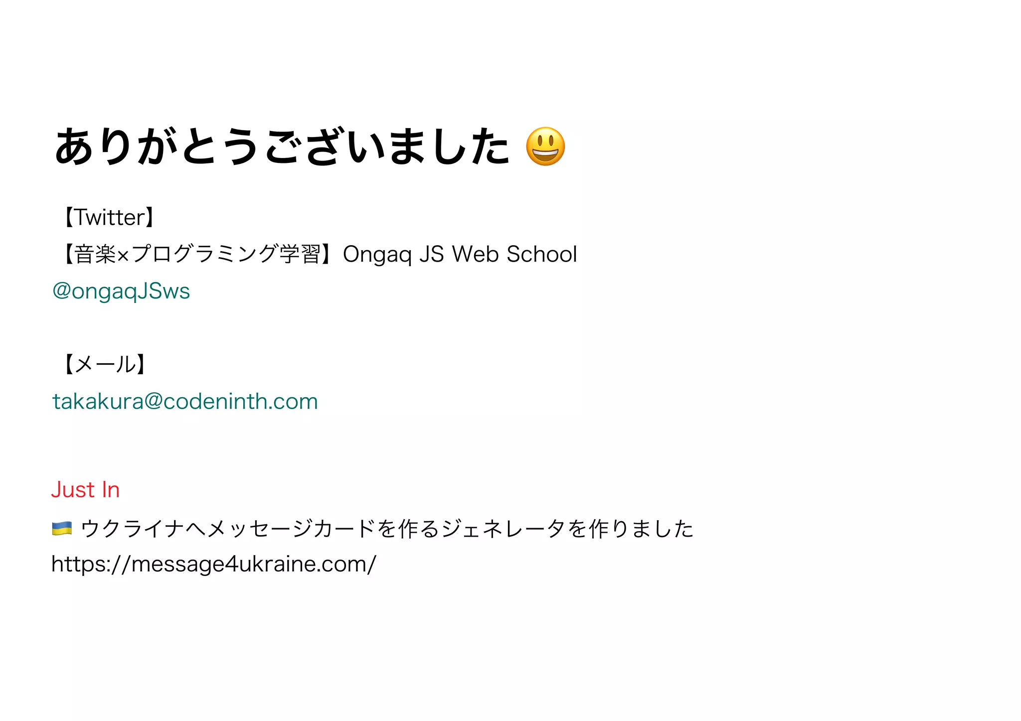 【Twitter】
【音楽 プログラミング学習】Ongaq JS Web School
@ongaqJSws
【メール】
takakura@codeninth.com
ありがとうございました 😃
Just In
🇺🇦 ウクライナへメッセージカードを作るジェネレータを作りました
https://message4ukraine.com/
 
