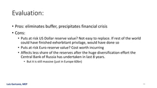 Luis Garicano, MEP
Evaluation:
• Pros: eliminates buffer, precipitates financial crisis
• Cons:
• Puts at risk US Dollar reserve value? Not easy to replace. If rest of the world
could have finished exhorbitant privilage, would have done so
• Puts at risk Euro reserve value? Cost worth incurring
• Affects less share of the reserves after the huge diversification effort the
Central Bank of Russia has undertaken in last 8 years.
• But it is still massive (just in Europe 60bn)
10
 