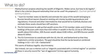 Luis Garicano, MEP 15
PIketty/Zucman propose attacking the wealth of Oligarchs. Makes sense, but how to do legally?
What is the criterion (beyond nationality) that can be used? His proposal (G. Zucman personal
communication)
1. “ Each EU member states to identify and estimate the value of the wealth belonging to
Russian beneficial owners (based on existing anti-money laundering procedures and
regulations). Financial and other intermediaries that would fail to truthfully disclose and
estimate these assets should face stiff sanctions.
2. The EU Commission to add up that wealth across the 27 EU member states and (i) freeze
holdings of Russians with more than €10 million in wealth in the EU; (ii) tax at 10% Russian
wealth above €10 million, 50% Russian wealth above €100 million, and 90% Russian wealth
above €1 billion.
3. The EU Commission to coordinate with the US, the UK, and Switzerland so that they
implement a similar procedure. The goal should be that the tax be based on combined
holdings in EU + US + UK + Switzerland.”
This seems of dubious legality- discriminatory.
But instead, can use a criterion such us “oligarchs associated with a criminal regime” or sanction
all those in security council for “war of aggression”/crimes against humanity.
What to do?
 