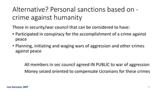 Luis Garicano, MEP
Alternative? Personal sanctions based on -
crime against humanity
Those in security/war council that can be considered to have:
• Participated in conspiracy for the accomplishment of a crime against
peace
• Planning, initiating and waging wars of aggression and other crimes
against peace
All members in sec council agreed IN PUBLIC to war of aggression
Money seized oriented to compensate Ucranians for these crimes
16
 