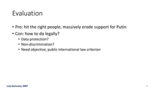 Luis Garicano, MEP
Evaluation
• Pro: hit the right people, massively erode support for Putin
• Con: how to do legally?
• Data protection?
• Non-discrimination?
• Need objective, public international law criterion
18
 