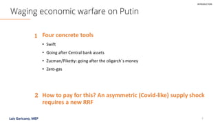 Luis Garicano, MEP 2
Waging economic warfare on Putin
Four concrete tools
1
How to pay for this? An asymmetric (Covid-like) supply shock
requires a new RRF
2
INTRODUCTION
• Swift
• Going after Central bank assets
• Zucman/Piketty: going after the oligarch´s money
• Zero-gas
 