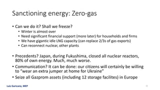 Luis Garicano, MEP
Sanctioning energy: Zero-gas
• Can we do it? Shall we freeze?
• Winter is almost over
• Need significant financial support (more later) for households and firms
• We have gigantic idle LNG capacity (can replace 2/3s of gas exports)
• Can reconnect nuclear, other plants
• Precedents? Japan, during Fukushima, closed all nuclear reactors,
80% of own energy. Much, much worse.
• Communication? It can be done: our citizens will certainly be willing
to “wear an extra jumper at home for Ukraine”
• Seize all Gazprom assets (including 12 storage facilites) in Europe
22
 